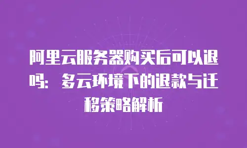 阿里云服务器购买后可以退吗：多云环境下的退款与迁移策略解析