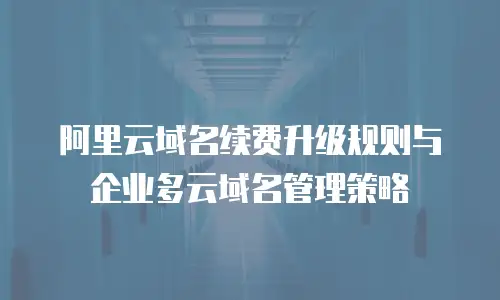 阿里云域名续费升级规则与企业多云域名管理策略