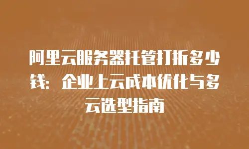 阿里云服务器托管打折多少钱：企业上云成本优化与多云选型指南