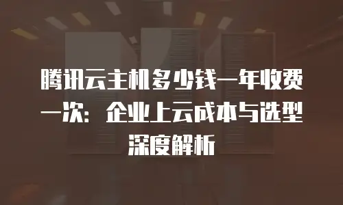 腾讯云主机多少钱一年收费一次：企业上云成本与选型深度解析
