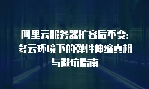 阿里云服务器扩容后不变：多云环境下的弹性伸缩真相与避坑指南