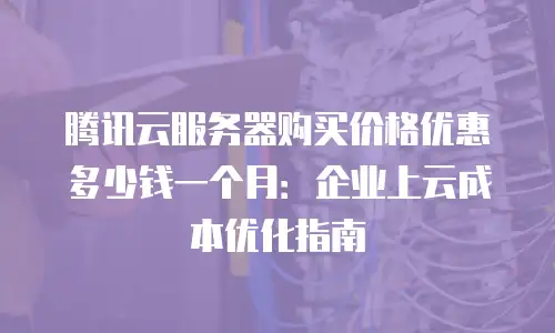 腾讯云服务器购买价格优惠多少钱一个月：企业上云成本优化指南
