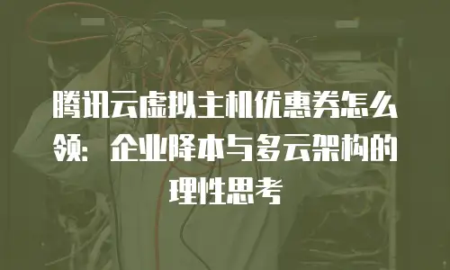 腾讯云虚拟主机优惠券怎么领：企业降本与多云架构的理性思考
