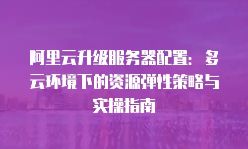 阿里云升级服务器配置：多云环境下的资源弹性策略与实操指南
