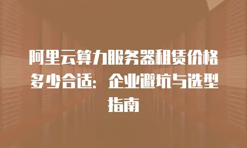 阿里云算力服务器租赁价格多少合适：企业避坑与选型指南