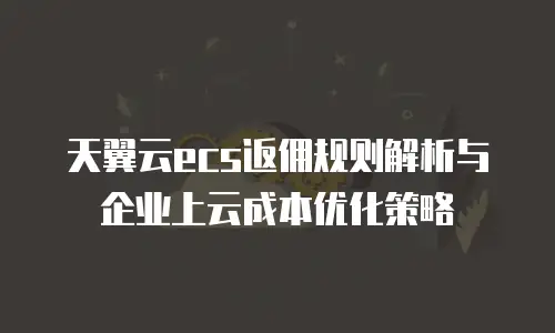 天翼云ecs返佣规则解析与企业上云成本优化策略
