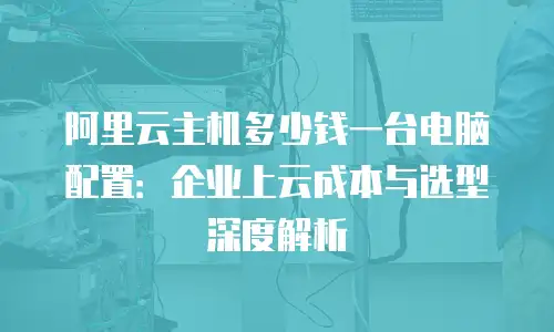 阿里云主机多少钱一台电脑配置：企业上云成本与选型深度解析