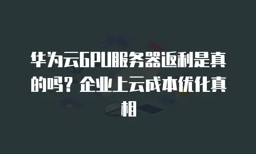 华为云GPU服务器返利是真的吗？企业上云成本优化真相