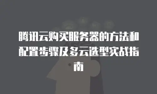 腾讯云购买服务器的方法和配置步骤及多云选型实战指南