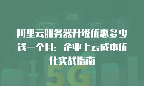 阿里云服务器升级优惠多少钱一个月：企业上云成本优化实战指南