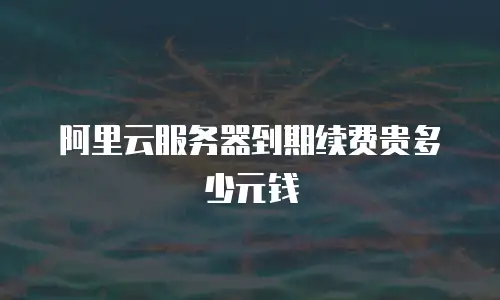 阿里云服务器到期续费贵多少元钱