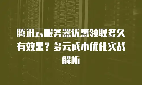 腾讯云服务器优惠领取多久有效果？多云成本优化实战解析