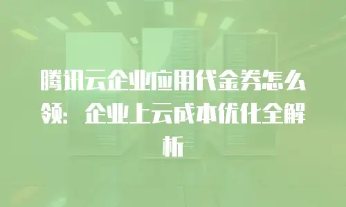 腾讯云企业应用代金券怎么领：企业上云成本优化全解析