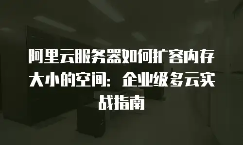 阿里云服务器如何扩容内存大小的空间：企业级多云实战指南