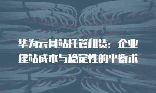 华为云网站托管租赁：企业建站成本与稳定性的平衡术