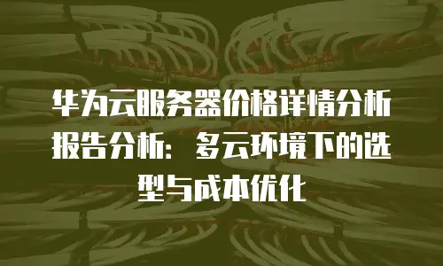 华为云服务器价格详情分析报告分析：多云环境下的选型与成本优化