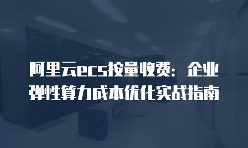 阿里云ecs按量收费：企业弹性算力成本优化实战指南