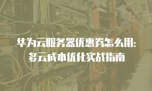 华为云服务器优惠券怎么用：多云成本优化实战指南