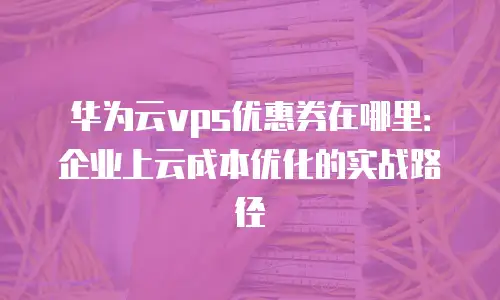 华为云vps优惠券在哪里：企业上云成本优化的实战路径