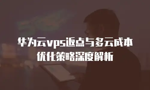 华为云vps返点与多云成本优化策略深度解析