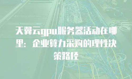 天翼云gpu服务器活动在哪里：企业算力采购的理性决策路径