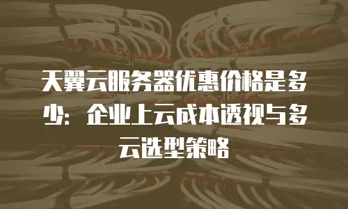 天翼云服务器优惠价格是多少：企业上云成本透视与多云选型策略