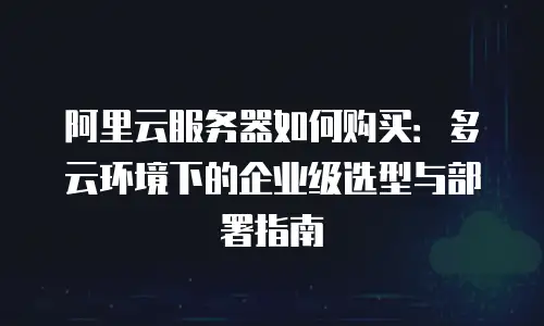 阿里云服务器如何购买：多云环境下的企业级选型与部署指南