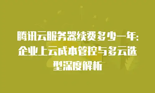 腾讯云服务器续费多少一年：企业上云成本管控与多云选型深度解析
