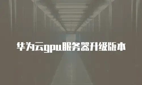 华为云gpu服务器升级版本