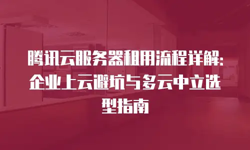 腾讯云服务器租用流程详解：企业上云避坑与多云中立选型指南