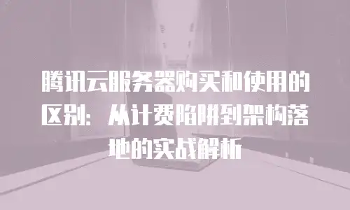 腾讯云服务器购买和使用的区别：从计费陷阱到架构落地的实战解析