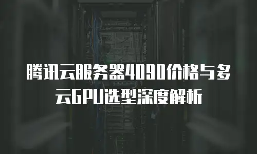 腾讯云服务器4090价格与多云GPU选型深度解析