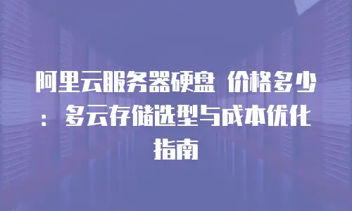 阿里云服务器硬盘 价格多少：多云存储选型与成本优化指南