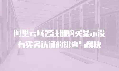 阿里云域名注册购买显示没有实名认证的排查与解决