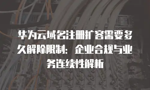 华为云域名注册扩容需要多久解除限制：企业合规与业务连续性解析