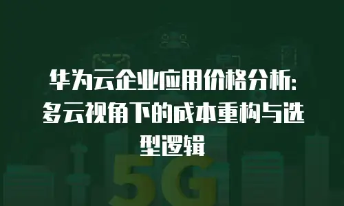 华为云企业应用价格分析：多云视角下的成本重构与选型逻辑