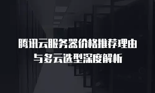 腾讯云服务器价格推荐理由与多云选型深度解析