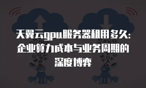 天翼云gpu服务器租用多久：企业算力成本与业务周期的深度博弈
