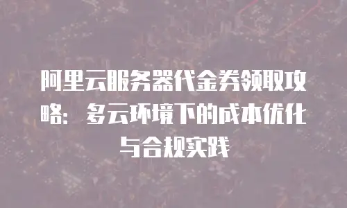 阿里云服务器代金券领取攻略：多云环境下的成本优化与合规实践