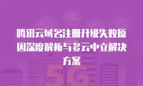 腾讯云域名注册升级失败原因深度解析与多云中立解决方案