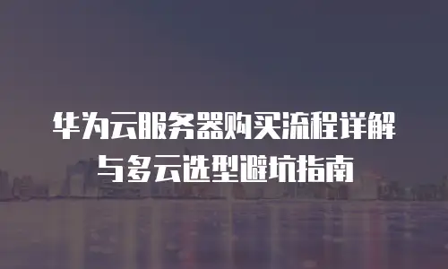 华为云服务器购买流程详解与多云选型避坑指南