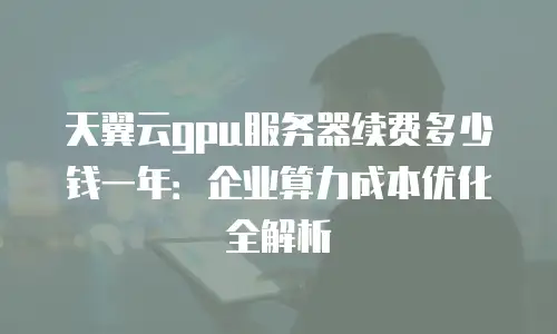 天翼云gpu服务器续费多少钱一年：企业算力成本优化全解析