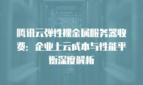 腾讯云弹性裸金属服务器收费：企业上云成本与性能平衡深度解析