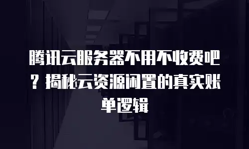 腾讯云服务器不用不收费吧？揭秘云资源闲置的真实账单逻辑