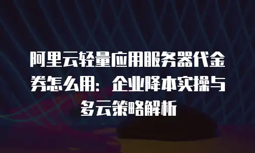 阿里云轻量应用服务器代金券怎么用：企业降本实操与多云策略解析
