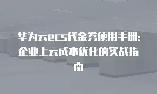 华为云ecs代金券使用手册：企业上云成本优化的实战指南