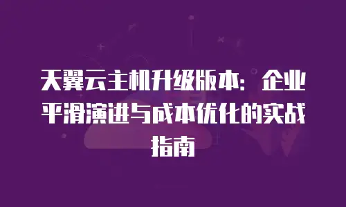天翼云主机升级版本：企业平滑演进与成本优化的实战指南