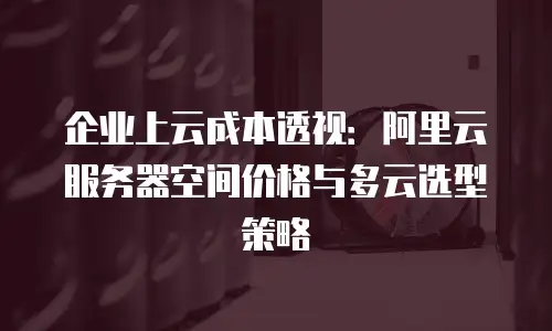 企业上云成本透视：阿里云服务器空间价格与多云选型策略
