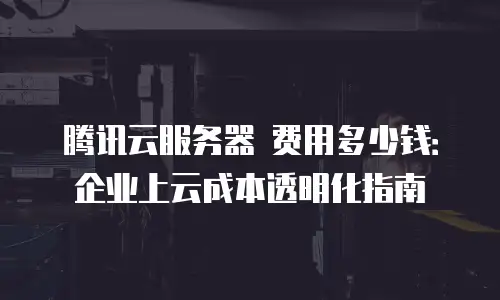 腾讯云服务器 费用多少钱：企业上云成本透明化指南