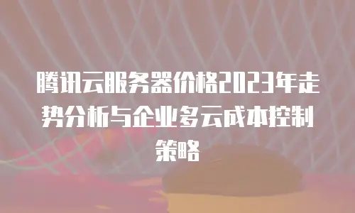 腾讯云服务器价格2023年走势分析与企业多云成本控制策略